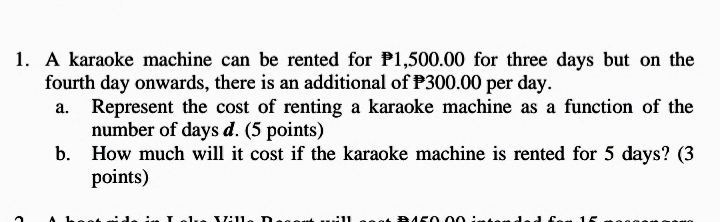 1. A karaoke machine can be rented for P1,500.00 for three days but on the
fourth day onwards, there is an additional of P300.00 per day.
a. Represent the cost of renting a karaoke machine as a function of the
number of days d. (5 points)
b. How much will it cost if the karaoke machine is rented for 5 days? (3
points)
