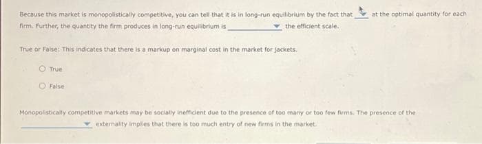 Because this market is monopolistically competitive, you can tell that it is in long-run equilibrium by the fact that
firm. Further, the quantity the firm produces in long-run equilibrium is
the efficient scale.
True or False: This indicates that there is a markup on marginal cost in the market for jackets.
True
O False
at the optimal quantity for each
Monopolistically competitive markets may be socially inefficient due to the presence of too many or too few firms. The presence of the
externality implies that there is too much entry of new firms in the market.