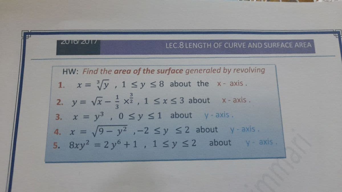 2016/2017
LEC.8 LENGTH OF CURVE AND SURFACE AREA
HW: Find the area of the surface generaled by revolving
1.
Vy , 1 <y <8 about the
X axis.
3.
- xã , 1 sxs3 about
3. x = y3, 0 Sy s1 about
V9 - y2 ,-2 sy S2 about
5. 8xy? = 2 y6+1, 1 <y < 2 about
2. y = Vx
X-axis.
3.
y-axis.
4. x D
y-axis.
y axis.
%3D
