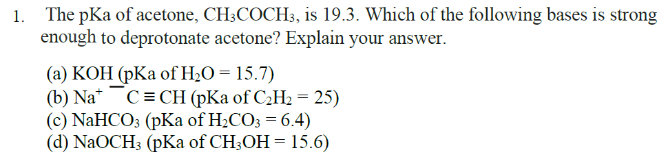 The pKa of acetone, CH;COCH3, is 19.3. Which of the following bases is strong
enough to deprotonate acetone? Explain your answer.
1.
(а) КОН (рКа ofH-O — 15.7)
(b) Na*
(с) NaHCO: (pKа of H-COз %3D 6.4)
(d) NaOCH; (pKa of CH;OH= 15.6)
C = CH (pKa of C2H2 = 25)
