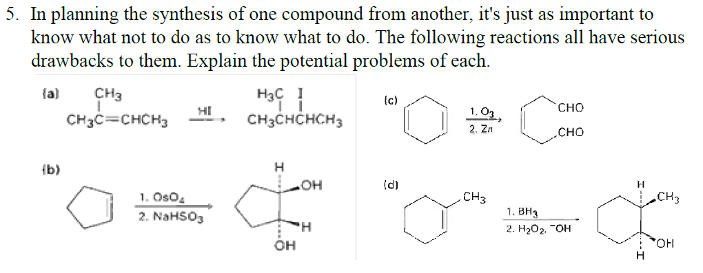 5. In planning the synthesis of one compound from another, it's just as important to
know what not to do as to know what to do. The following reactions all have serious
drawbacks to them. Explain the potential problems of each.
(a)
CH3
H3C I
(c)
HI
CHO
CH3C=CHCH3
CH3CHCHCH3
1. O3
2. Zn
сно
{b)
(d)
CH3
1. OsO4
2. NaHSO3
CH3
1. BH3
2. H202, "OH
OH
HO,

