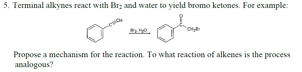 5. Terminal alkynes react with Br2 and water to yield bromo ketones. For example:
Br2, H20
`CH2Br
Propose a mechanism for the reaction. To what reaction of alkenes is the process
analogous?
