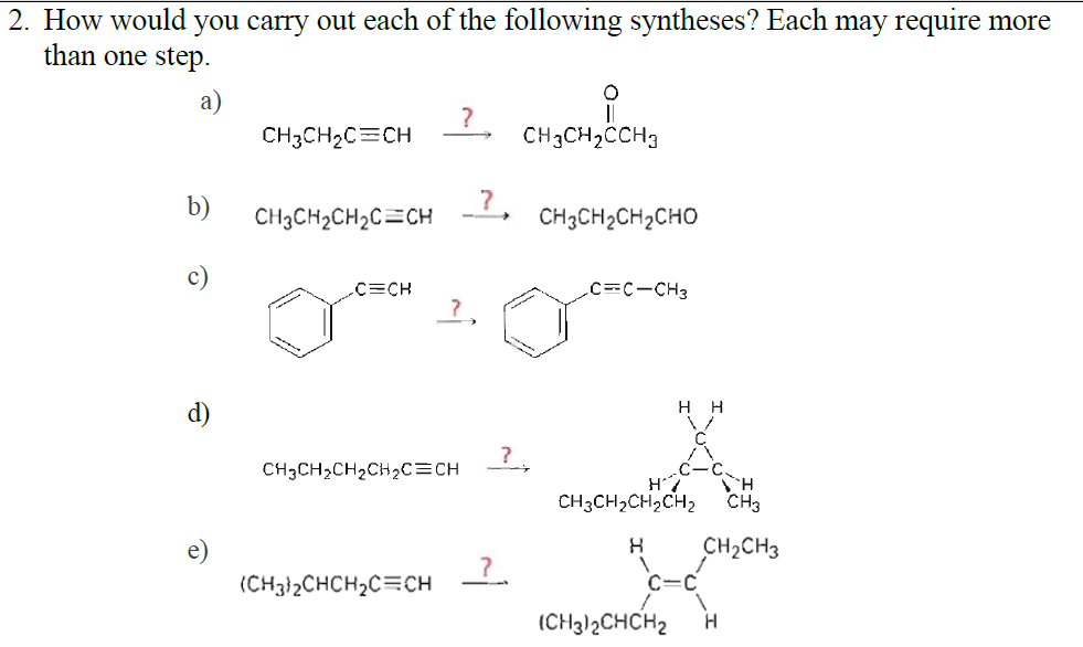 2. How would you carry out each of the following syntheses? Each may require more
than one step.
а)
CH3CH2C=CH
?
CH3CH2CCH3
b)
CH3CH2CH2C=CH
CH3CH2CH2CHO
C=CH
CC-CH3
?,
H H
d)
CH3CH2CH2CH2C=CH
TH
CH3CH,CH2CH2
CH3
e)
CH2CH3
(CH3}2CHCH2C=CH
C=C
(CH3)2CHCH2
H
