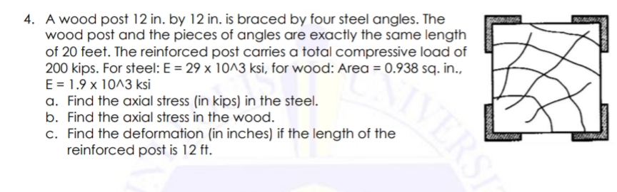 4. A wood post 12 in. by 12 in. is braced by four steel angles. The
wood post and the pieces of angles are exactly the same length
of 20 feet. The reinforced post carries a total compressive load of
200 kips. For steel: E = 29 x 10^3 ksi, for wood: Area = 0.938 sq. in.,
E = 1.9 x 10^3 ksi
a. Find the axial stress (in kips) in the steel.
b. Find the axial stress in the wood.
c. Find the deformation (in inches) if the length of the
reinforced post is 12 ft.
IVERSI
