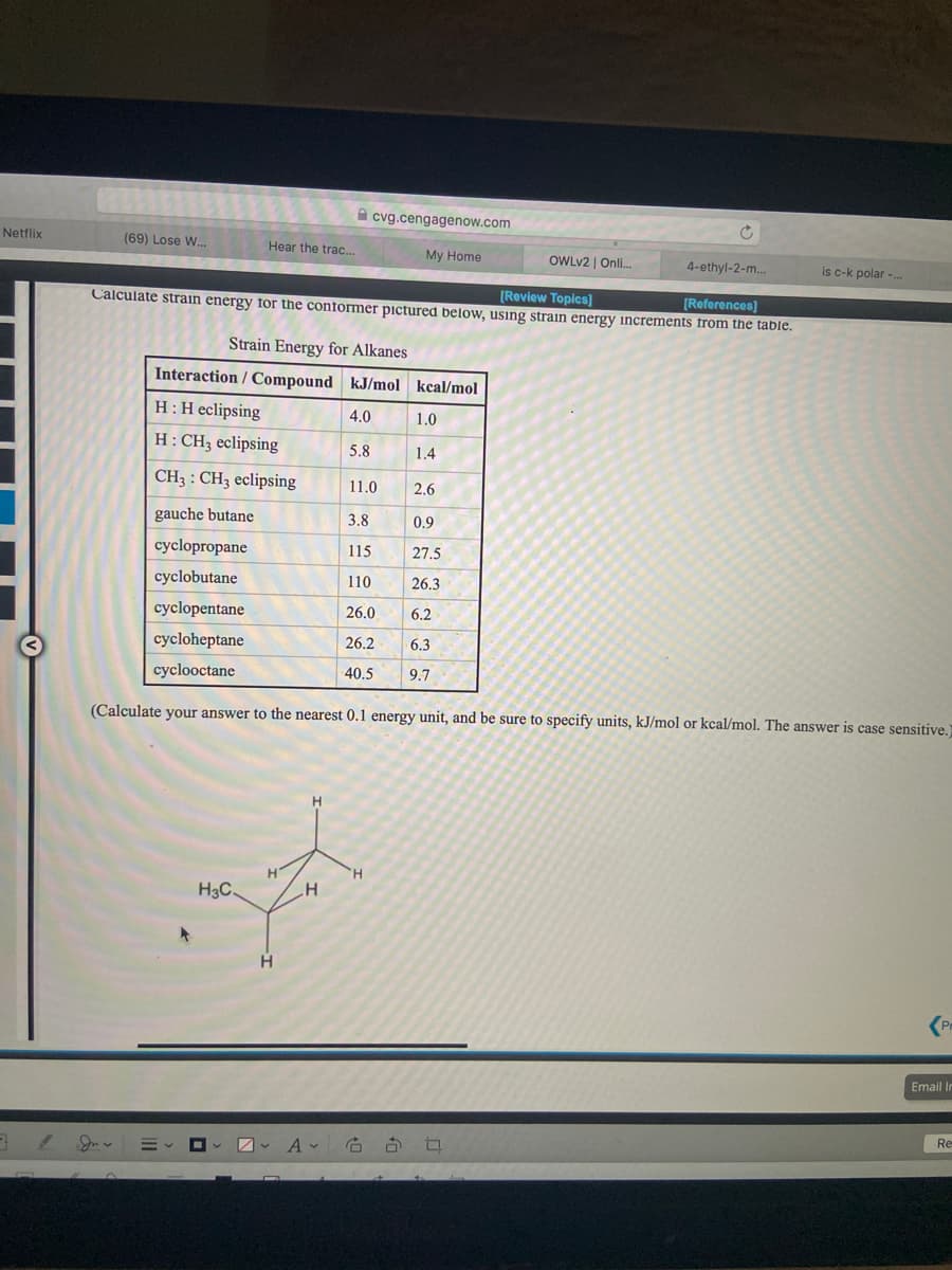 A cvg.cengagenow.com
Netflix
(69) Lose W.
Hear the trac...
My Home
OWLV2 | Onli.
4-ethyl-2-m..
is c-k polar -.
[Review Topics]
[References)
Calculate strain energy for the conformer pictured below, using strain energy increments from the table.
Strain Energy for Alkanes
Interaction / Compound kJ/mol kcal/mol
H:H eclipsing
4.0
1.0
H: CH3 eclipsing
5.8
1.4
CH3 : CH3 eclipsing
11.0
2.6
gauche butane
3.8
0.9
cyclopropane
115
27.5
cyclobutane
110
26.3
cyclopentane
26.0
6.2
cycloheptane
26.2
6.3
cyclooctane
40.5
9.7
(Calculate your answer to the nearest 0.1 energy unit, and be sure to specify units, kJ/mol or kcal/mol. The answer is case sensitive.)
H3C.
Email Ir
Re
