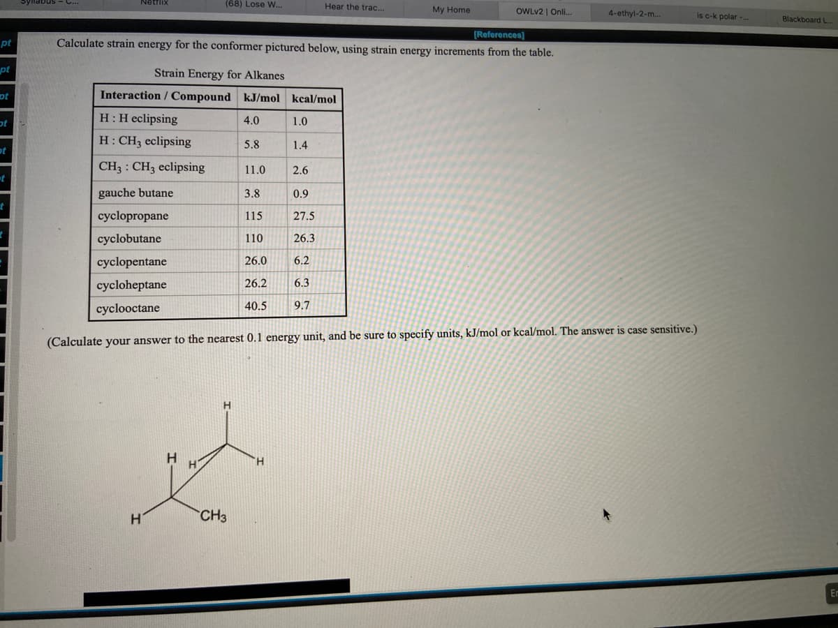 SyllabusS -C...
Netflix
(68) Lose W...
Hear the trac..
My Home
OWLV2 | Onli..
4-ethyl-2-m.
Is c-k polar -..
Blackboard L.
(Reforences]
Calculate strain energy for the conformer pictured below, using strain energy increments from the table.
pt
pt
Strain Energy for Alkanes
ot
Interaction / Compound kJ/mol kcal/mol
H:H eclipsing
4.0
1.0
H: CH3 eclipsing
5.8
1.4
ot
CH3 : CH3 eclipsing
11.0
2.6
gauche butane
3.8
0.9
cyclopropane
115
27.5
cyclobutane
110
26.3
cyclopentane
26.0
6.2
cycloheptane
26.2
6.3
cyclooctane
40.5
9.7
(Calculate your answer to the nearest 0.1 energy unit, and be sure to specify units, kJ/mol or kcal/mol. The answer is case sensitive.)
H.
H.
CH3
En

