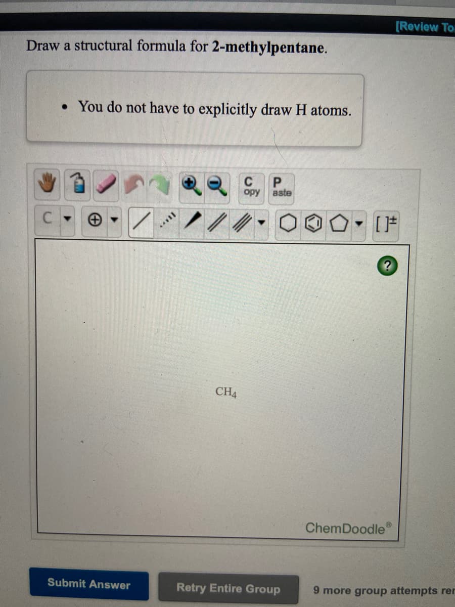 [Review To
Draw a structural formula for 2-methylpentane.
• You do not have to explicitly draw H atoms.
opy
aste
[F
CH4
ChemDoodle
Submit Answer
Retry Entire Group
9 more group attempts rer
