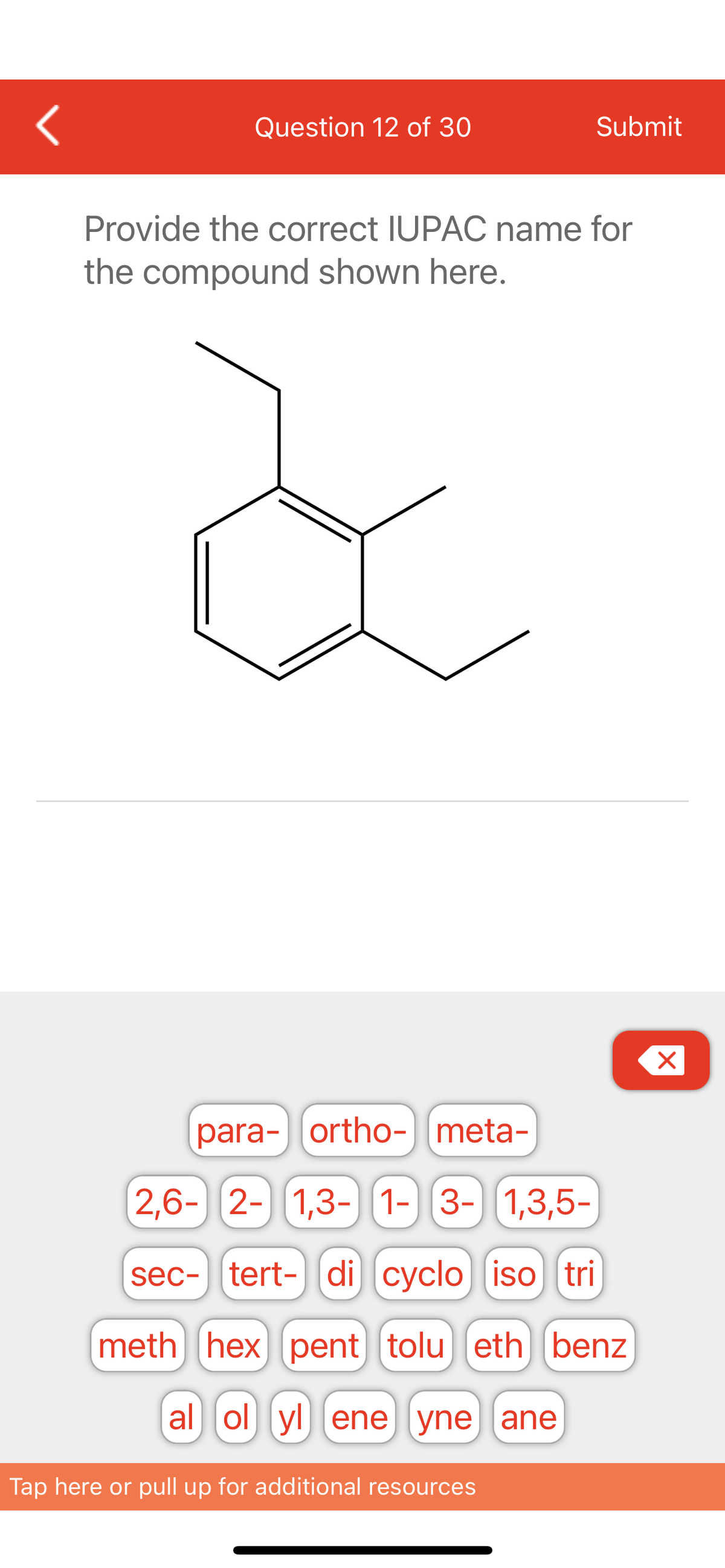 <
Question 12 of 30
Submit
Provide the correct IUPAC name for
the compound shown here.
para-ortho- meta-
2,6- 2- 1,3- 1- 3- 1,3,5-
sec- tert-di cyclo iso tri
meth hex pent] (tolu] (eth benz
al ol yl ene yne ane
Tap here or pull up for additional resources
X