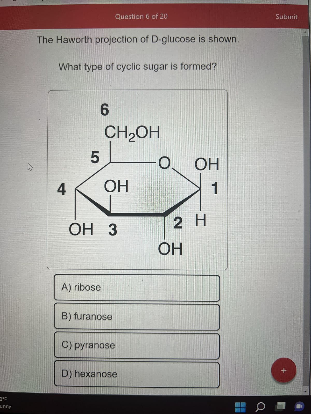 0°F
unny
The Haworth projection of D-glucose is shown.
What type of cyclic sugar is formed?
4
5
Question 6 of 20
A) ribose
6
CH₂OH
OH
OH 3
B) furanose
C) pyranose
D) hexanose
-0. OH
1
2 H
OH
0
Submit
+