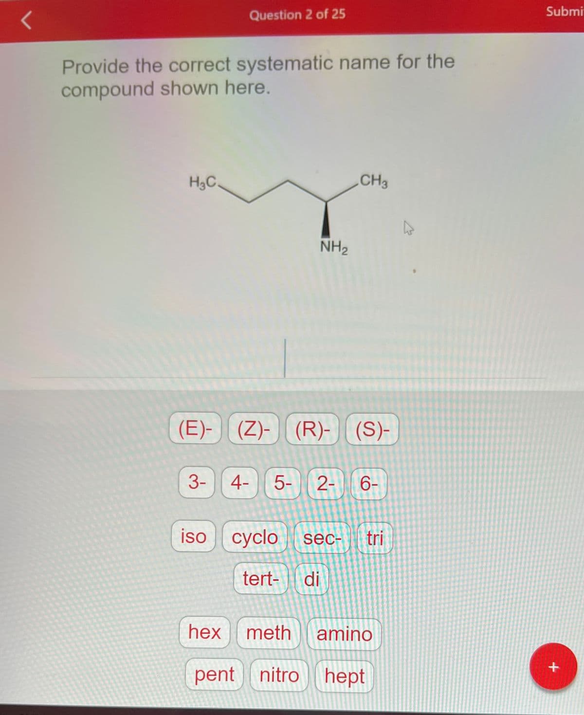 Provide the correct systematic name for the
compound shown here.
H3C_
Question 2 of 25
(E)-
3- 4-
(Z)- (R)- (S)-
NH₂
iso cyclo
CH3
5- 2- 6-
tert- di
sec- tri
hex meth amino
pent nitro hept
Submi
+