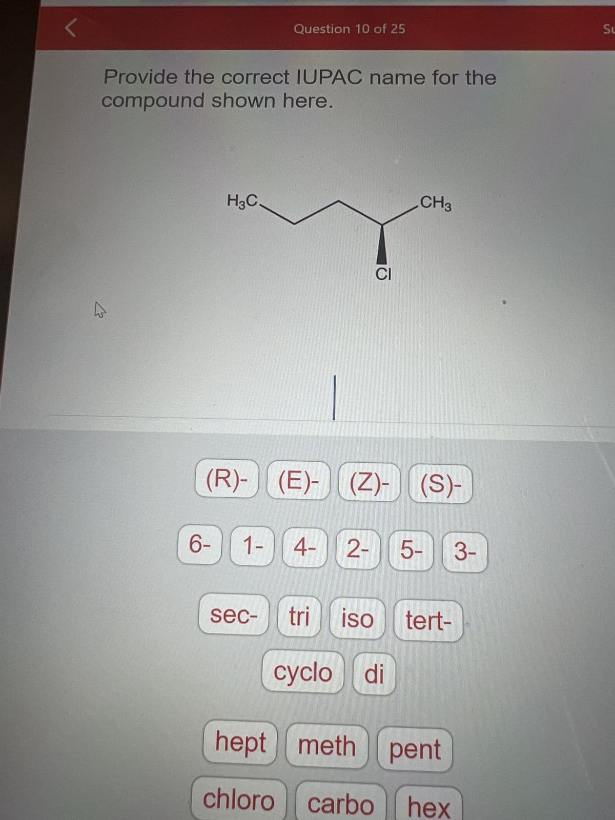 Provide the correct IUPAC name for the
compound shown here.
K
H3C.
6-
Question 10 of 25
CI
(R)- (E)- (Z)- (S)-
sec-
CH3
1- 4- 2- 5- 3-
tri ISO tert-
cyclo di
hept meth pent
chloro carbo hex
Su