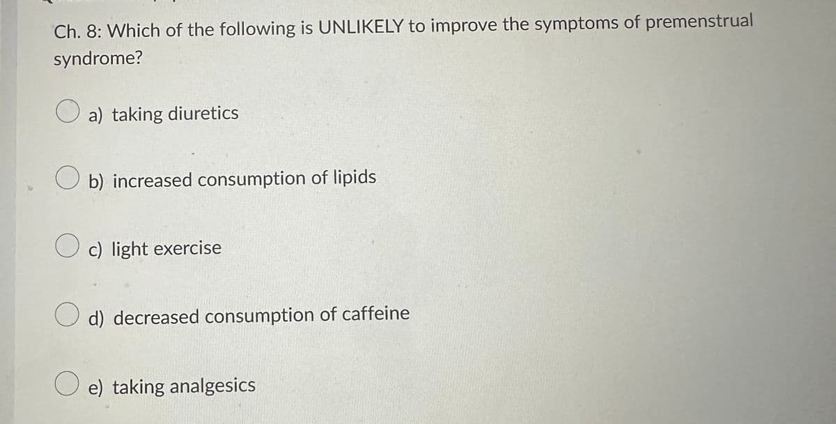 Ch. 8: Which of the following is UNLIKELY to improve the symptoms of premenstrual
syndrome?
a) taking diuretics
Ob) increased consumption of lipids
Oc) light exercise
O d) decreased consumption of caffeine
Oe) taking analgesics