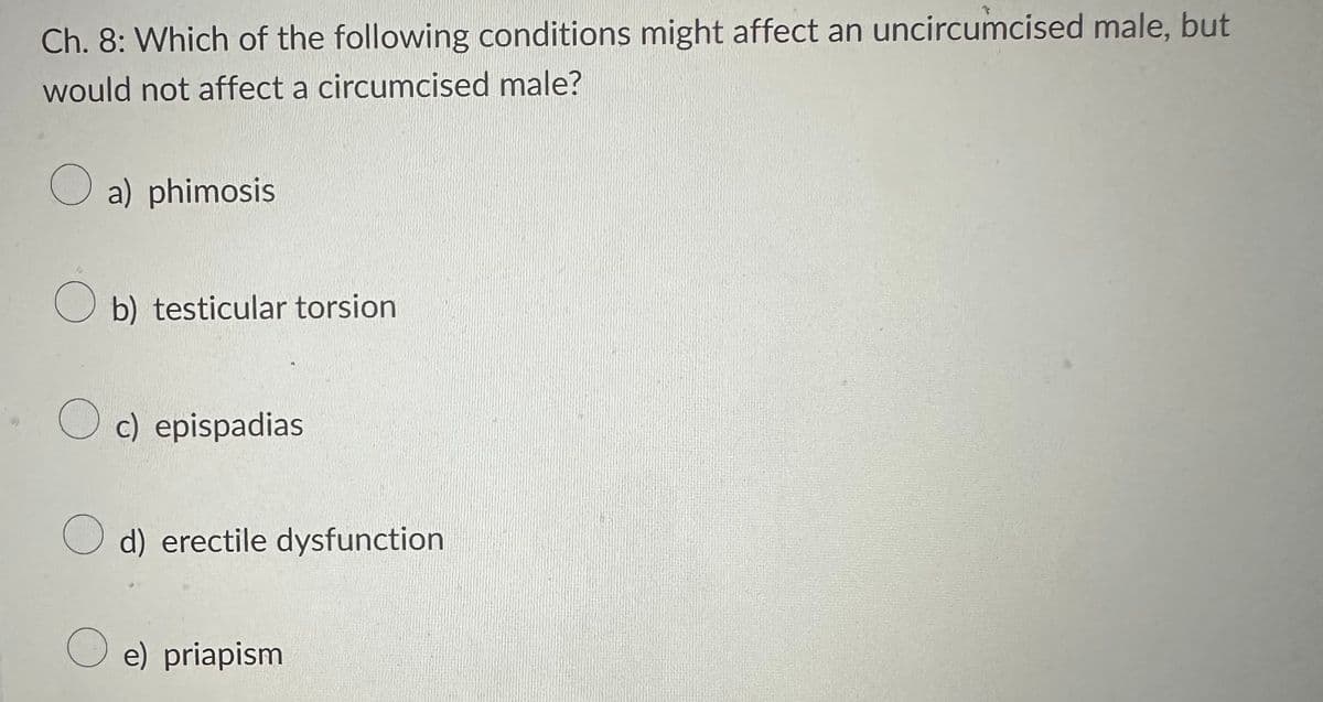Ch. 8: Which of the following conditions might affect an uncircumcised male, but
would not affect a circumcised male?
a) phimosis
Ob) testicular torsion
Oc) epispadias
d) erectile dysfunction
e) priapism