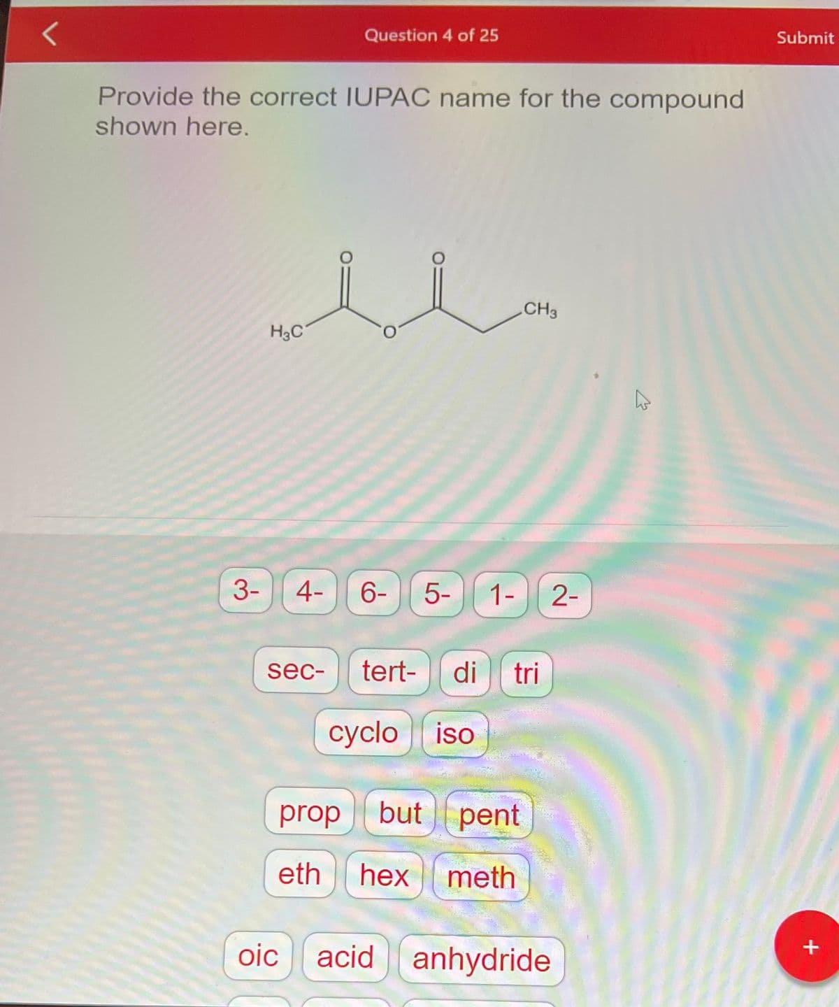 Provide the correct IUPAC name for the compound
shown here.
H3C
Question 4 of 25
ملل
3- 4- 6-
sec-
5-
cyclo iso
tert- di tri
prop but
eth hex
1-
20-
CH3
pent
meth
2-
oic acid anhydride
K
Submit
+