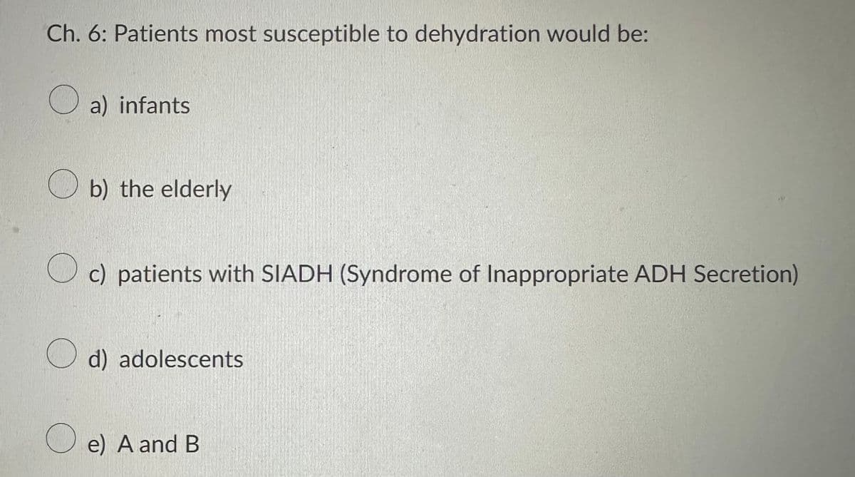 Ch. 6: Patients most susceptible to dehydration would be:
a) infants
b) the elderly
c) patients with SIADH (Syndrome of Inappropriate ADH Secretion)
d) adolescents
e) A and B