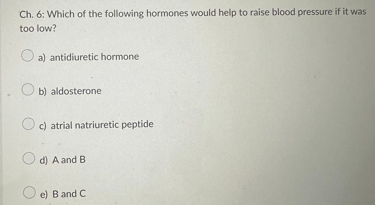 Ch. 6: Which of the following hormones would help to raise blood pressure if it was
too low?
O
a) antidiuretic hormone
b) aldosterone
c) atrial natriuretic peptide
d) A and B
e) B and C