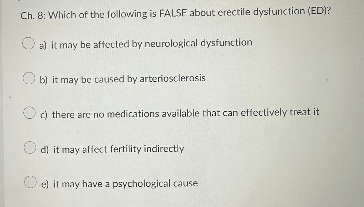 Ch. 8: Which of the following is FALSE about erectile dysfunction (ED)?
a) it may be affected by neurological dysfunction
Ob) it may be caused by arteriosclerosis
O c) there are no medications available that can effectively treat it
Od) it may affect fertility indirectly
Oe) it may have a psychological cause