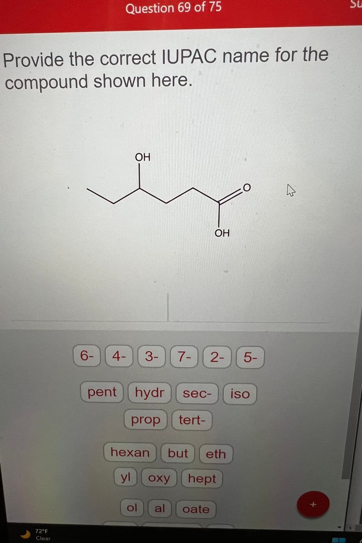 Provide the correct IUPAC name for the
compound shown here.
72°F
Clear
Question 69 of 75
6-
OH
pent hydr sec-
prop tert-
4- 3- 7- 2- 5-
hexan but eth
yl
ol
OH
oxy hept
al
oate
O
iso
^
+
0
Su
