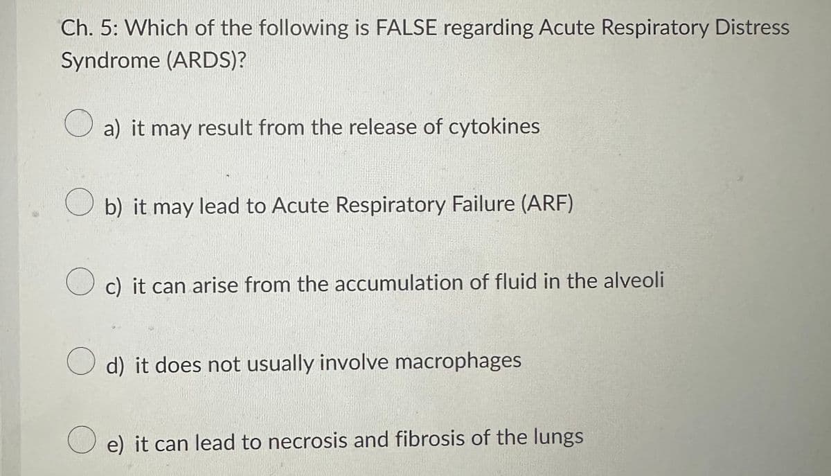 Ch. 5: Which of the following is FALSE regarding Acute Respiratory Distress
Syndrome (ARDS)?
O
a) it may result from the release of cytokines
Ob) it may lead to Acute Respiratory Failure (ARF)
c) it can arise from the accumulation of fluid in the alveoli
d) it does not usually involve macrophages
e) it can lead to necrosis and fibrosis of the lungs