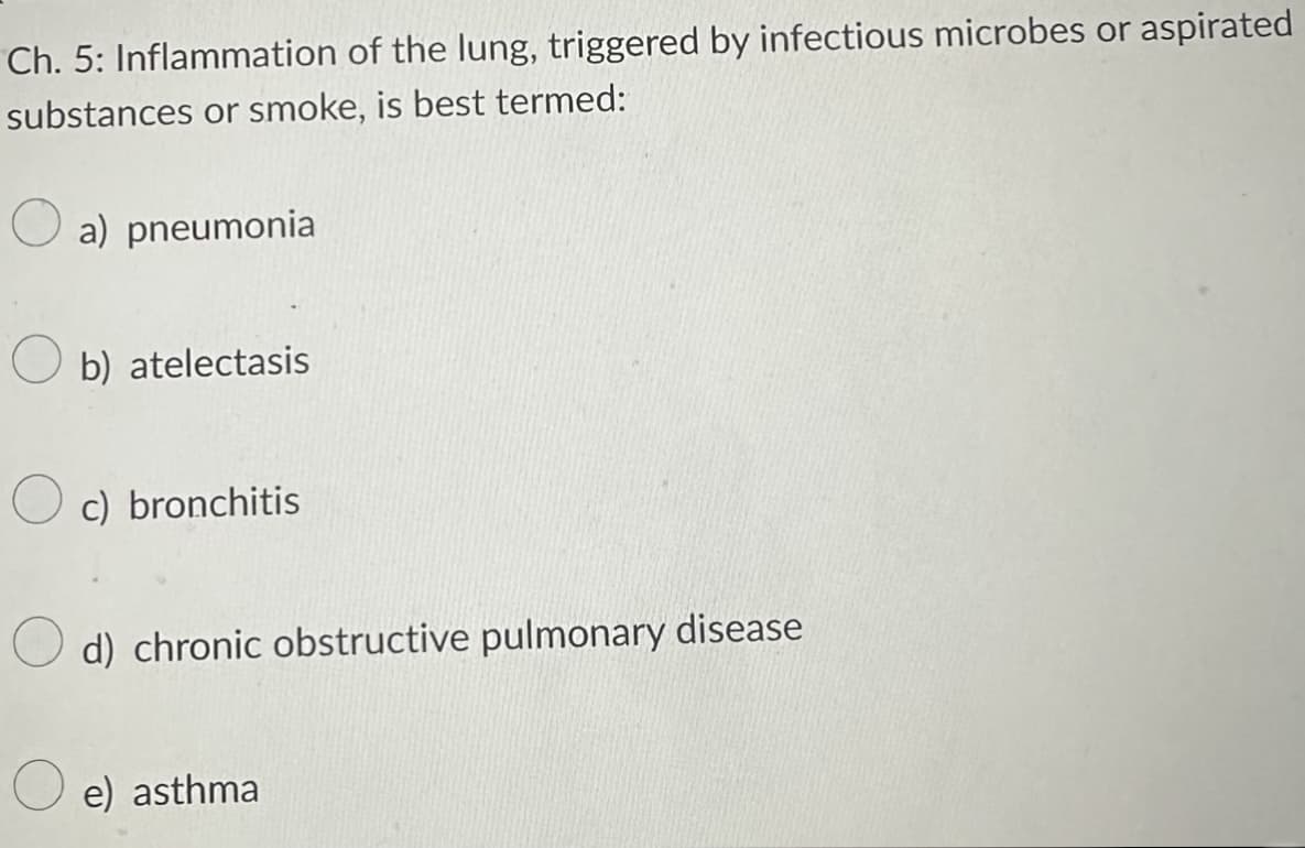 Ch. 5: Inflammation of the lung, triggered by infectious microbes or aspirated
substances or smoke, is best termed:
a) pneumonial
b) atelectasis
c) bronchitis
d) chronic obstructive pulmonary disease
e) asthma