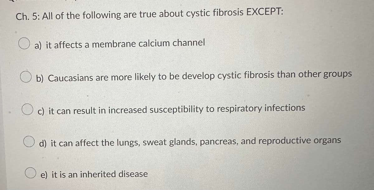 Ch. 5: All of the following are true about cystic fibrosis EXCEPT:
a) it affects a membrane calcium channel
b) Caucasians are more likely to be develop cystic fibrosis than other groups
c) it can result in increased susceptibility to respiratory infections
d) it can affect the lungs, sweat glands, pancreas, and reproductive organs
e) it is an inherited disease
