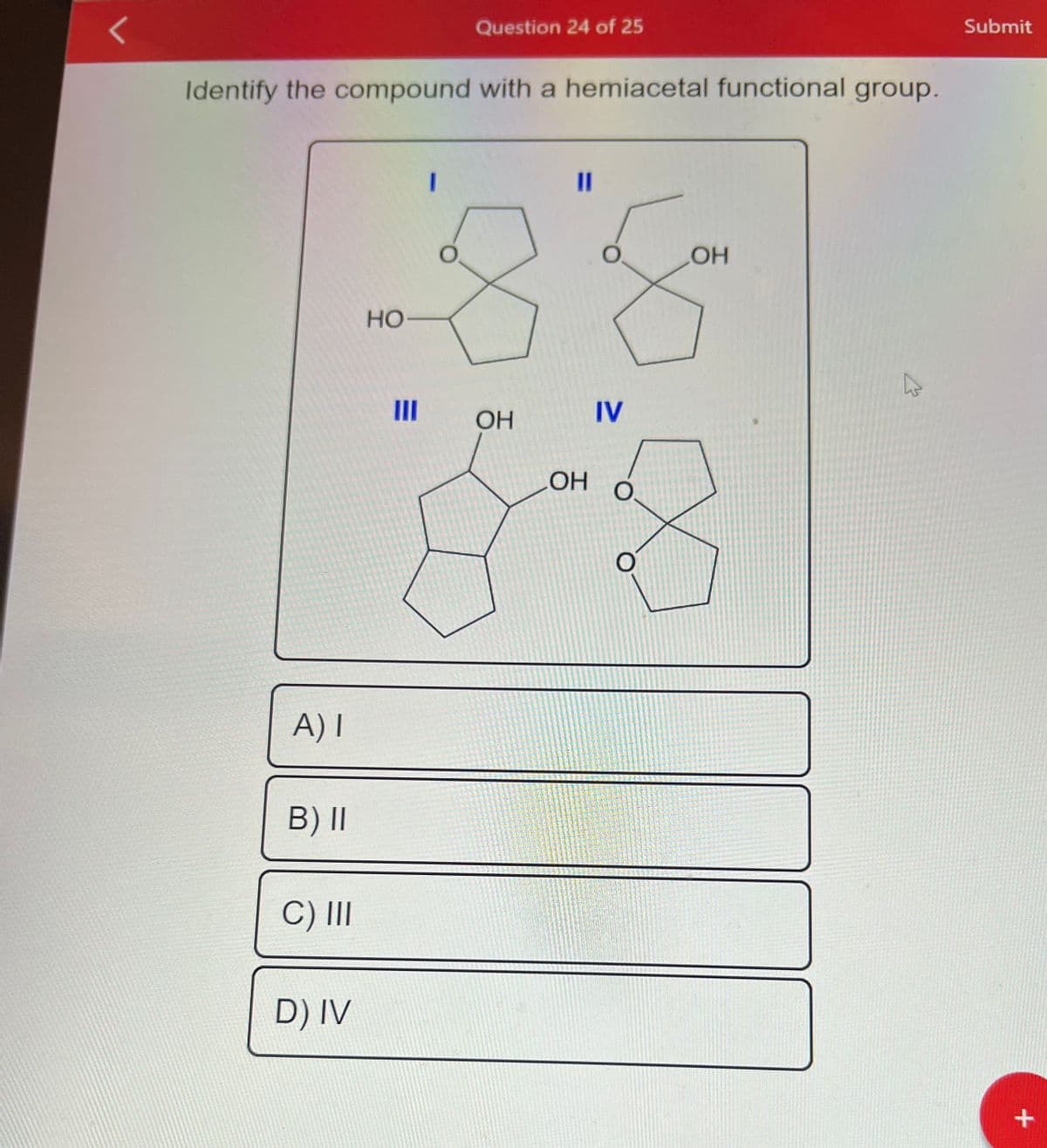 <
Identify the compound with a hemiacetal functional group.
A) I
B) II
C) III
D) IV
Question 24 of 25
HO-
OH
11
OH
O
IV
O
LOH
4
Submit