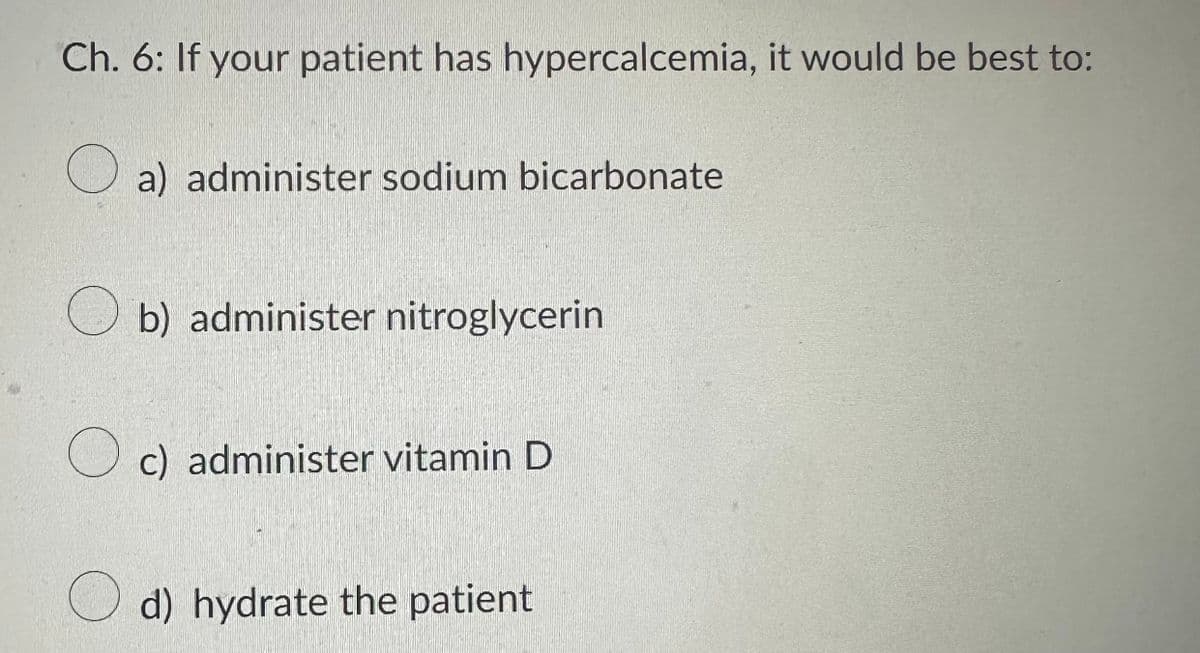 Ch. 6: If your patient has hypercalcemia, it would be best to:
a) administer sodium bicarbonate
b) administer nitroglycerin
c) administer vitamin D
d) hydrate the patient