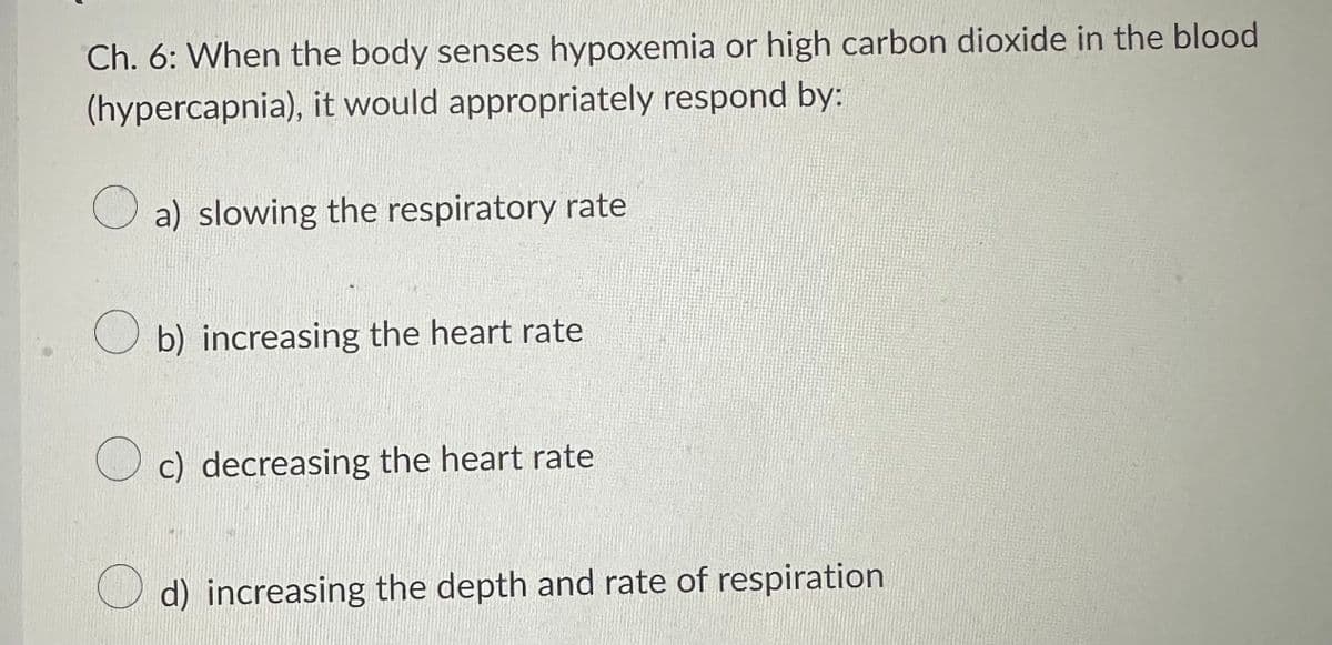 Ch. 6: When the body senses hypoxemia or high carbon dioxide in the blood
(hypercapnia), it would appropriately respond by:
a) slowing the respiratory rate
Ob) increasing the heart rate
c) decreasing the heart rate
d) increasing the depth and rate of respiration