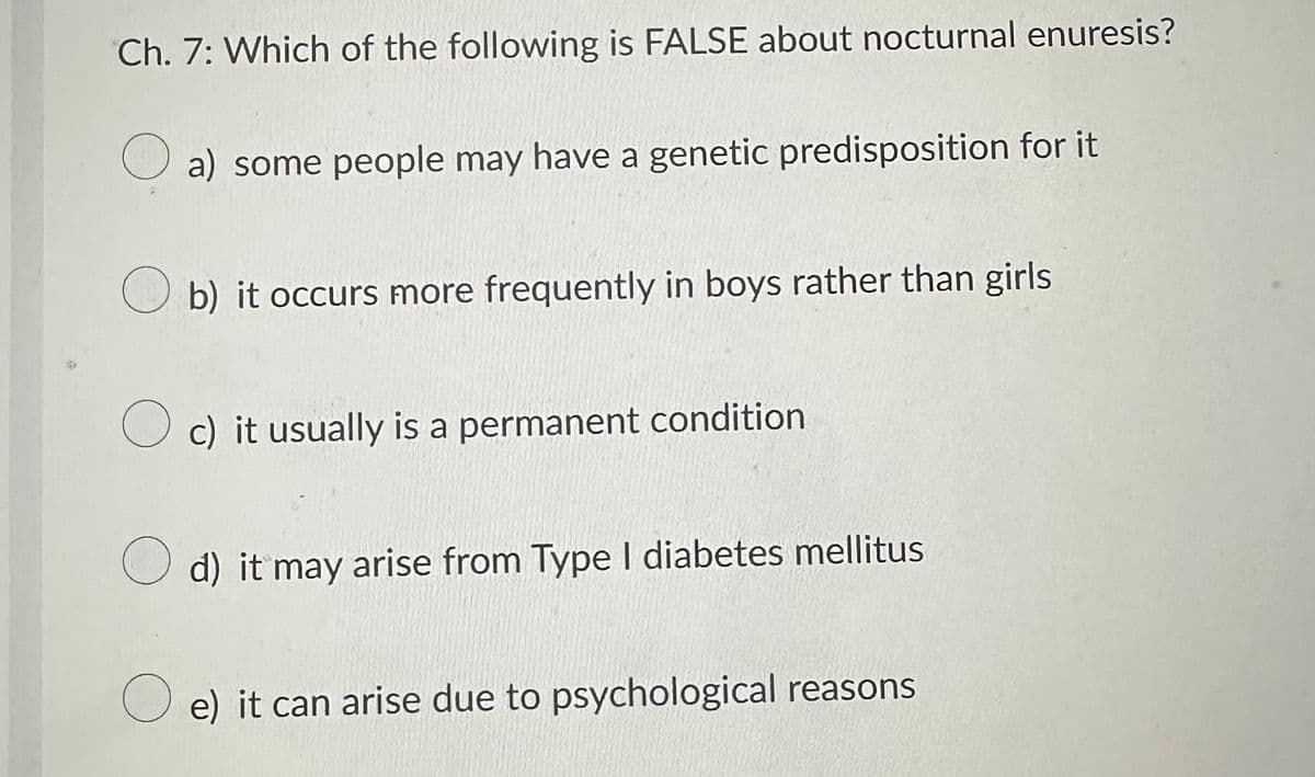 Ch. 7: Which of the following is FALSE about nocturnal enuresis?
a) some people may have a genetic predisposition for it
b) it occurs more frequently in boys rather than girls
Oc) it usually is a permanent condition
d) it may arise from Type I diabetes mellitus
e) it can arise due to psychological reasons