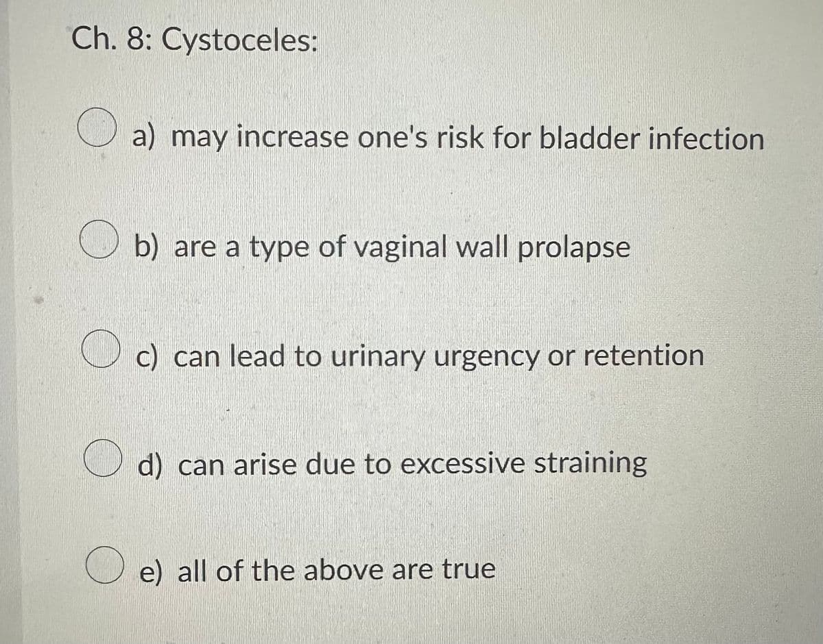 Ch. 8: Cystoceles:
a) may increase one's risk for bladder infection
b) are a type of vaginal wall prolapse
c) can lead to urinary urgency or retention
d) can arise due to excessive straining
e) all of the above are true
