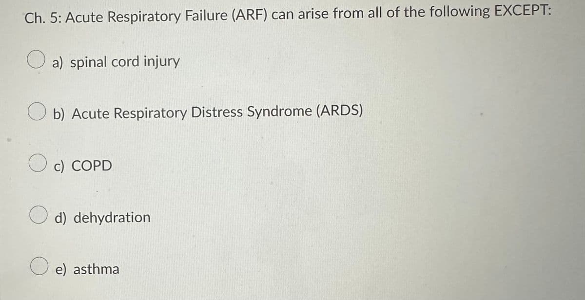 Ch. 5: Acute Respiratory Failure (ARF) can arise from all of the following EXCEPT:
a) spinal cord injury
Ob) Acute Respiratory Distress Syndrome (ARDS)
O c) COPD
d) dehydration
O e) asthma