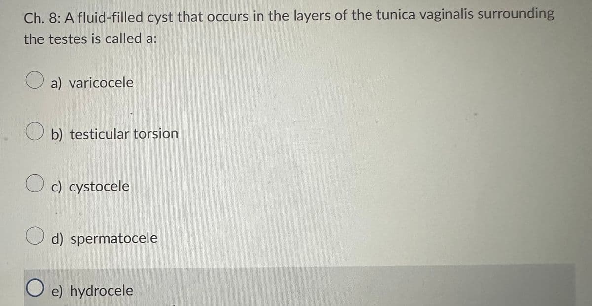 Ch. 8: A fluid-filled cyst that occurs in the layers of the tunica vaginalis surrounding
the testes is called a:
a) varicocele
b) testicular torsion
Oc) cystocele
d) spermatocele
O e) hydrocele