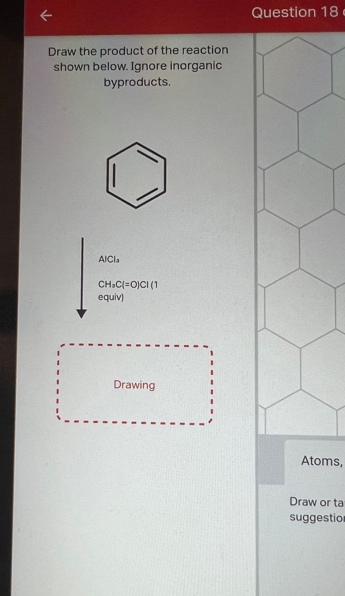 K
Draw the product of the reaction
shown below. Ignore inorganic
byproducts.
AICIS
CH3C(=O)CI (1
equiv)
Drawing
Question 18 c
Atoms,
Draw or ta
suggestion