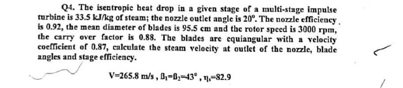 Q4. The isentropic heat drop in a given stage of a multi-stage impulse
turbine is 33.5 kJ/kg of steam; the nozzle outlet angle is 20°. The nozzle efficiency.
is 0.92, the mean diameter of blades is 95.5 cm and the rotor speed is 3000 rpm,
the carry over factor is 0.88. The blades are equiangular with a velocity
coefficient of 0.87, calculate the steam velocity at outlet of the nozzle, blade
angles and stage efficiency.
V=265.8 m/s , B,=B;=43° , 11,=82.9

