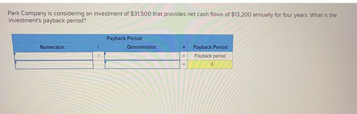 Park Company is considering an investment of $31,500 that provides net cash flows of $13,200 annually for four years. What is the
investment's payback period?
Numerator:
1
1
Payback Period
Denominator:
II
II
=
II
=
Payback Period
Payback period
0