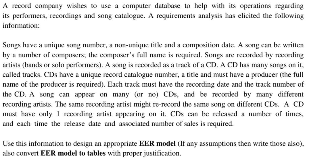 A record company wishes to use a computer database to help with its operations regarding
its performers, recordings and song catalogue. A requirements analysis has elicited the following
information:
Songs have a unique song number, a non-unique title and a composition date. A song can be written
by a number of composers; the composer's full name is required. Songs are recorded by recording
artists (bands or solo performers). A song is recorded as a track of a CD. A CD has many songs on it,
called tracks. CDs have a unique record catalogue number, a title and must have a producer (the full
name of the producer is required). Each track must have the recording date and the track number of
the CD. A song can appear on many (or no) CDs, and be recorded by many different
recording artists. The same recording artist might re-record the same song on different CDs. A CD
must have only 1 recording artist appearing on it. CDs can be released a number of times,
and each time the release date and associated number of sales is required.
Use this information to design an appropriate EER model (If any assumptions then write those also),
also convert EER model to tables with proper justification.

