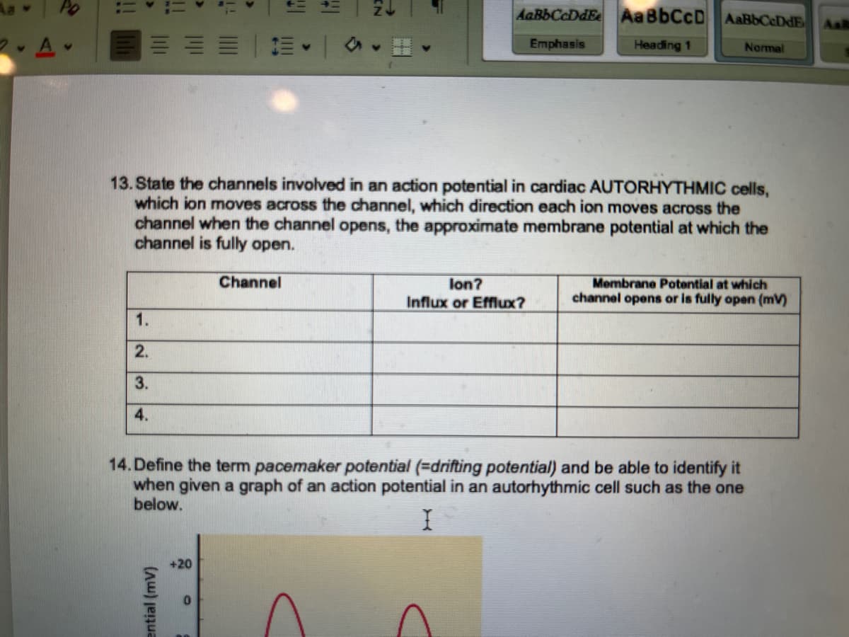 2.A.
1.
2.
3.
4.
||||
ential (mv)
13. State the channels involved in an action potential in cardiac AUTORHYTHMIC cells,
which ion moves across the channel, which direction each ion moves across the
channel when the channel opens, the approximate membrane potential at which the
channel is fully open.
+20
!!|
CE - |
Channel
AaBbCcDdEe AaBbCcD. AaBBCEDE Aal
Emphasis
Heading 1
Normal
lon?
Influx or Efflux?
14. Define the term pacemaker potential (=drifting potential) and be able to identify it
when given a graph of an action potential in an autorhythmic cell such as the one
below.
I
Membrane Potential at which
channel opens or is fully open (mv)