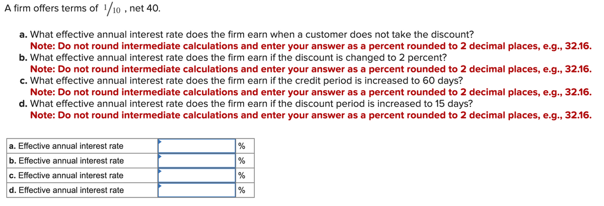 A firm offers terms of 1/10, net 40.
a. What effective annual interest rate does the firm earn when a customer does not take the discount?
Note: Do not round intermediate calculations and enter your answer as a percent rounded to 2 decimal places, e.g., 32.16.
b. What effective annual interest rate does the firm earn if the discount is changed to 2 percent?
Note: Do not round intermediate calculations and enter your answer as a percent rounded to 2 decimal places, e.g., 32.16.
c. What effective annual interest rate does the firm earn if the credit period is increased to 60 days?
Note: Do not round intermediate calculations and enter your answer as a percent rounded to 2 decimal places, e.g., 32.16.
d. What effective annual interest rate does the firm earn if the discount period is increased to 15 days?
Note: Do not round intermediate calculations and enter your answer as a percent rounded to 2 decimal places, e.g., 32.16.
a. Effective annual interest rate
b. Effective annual interest rate
c. Effective annual interest rate
d. Effective annual interest rate
%
%
%
%