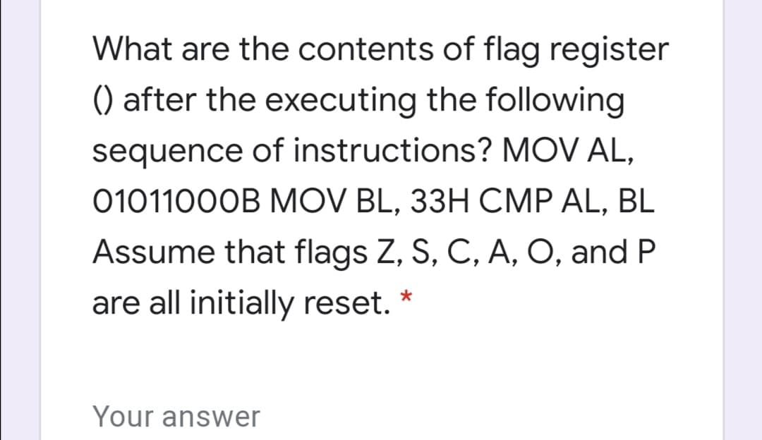 What are the contents of flag register
() after the executing the following
sequence of instructions? MOV AL,
0101100OB MOV BL, 33H CMP AL, BL
Assume that flags Z, S, C, A, O, and P
are all initially reset. *
Your answer
