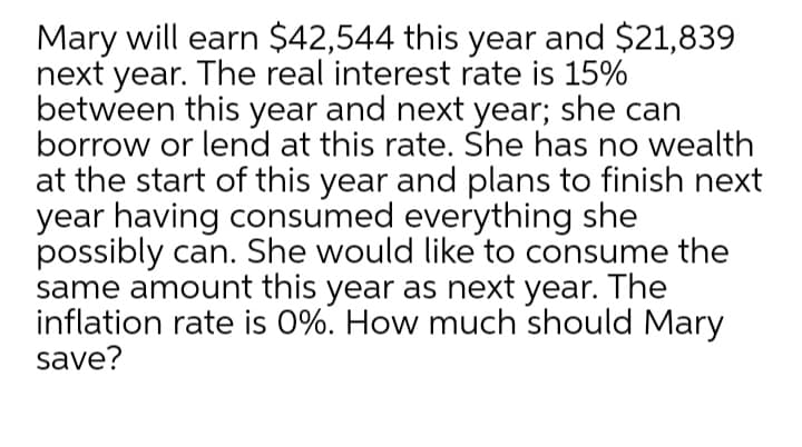 Mary will earn $42,544 this year and $21,839
next year. The real interest rate is 15%
between this year and next year; she can
borrow or lend at this rate. She has no wealth
at the start of this year and plans to finish next
year having consumed everything she
possibly can. She would like to consume the
same amount this year as next year. The
inflation rate is 0%. How much should Mary
save?
