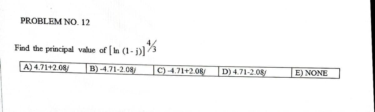 PROBLEM NO. 12
Find the principal value of [ln (1-j)] /3
A) 4.71+2.08j
B) -4.71-2.08j
C) -4.71+2.08j
D) 4.71-2.08j
E) NONE