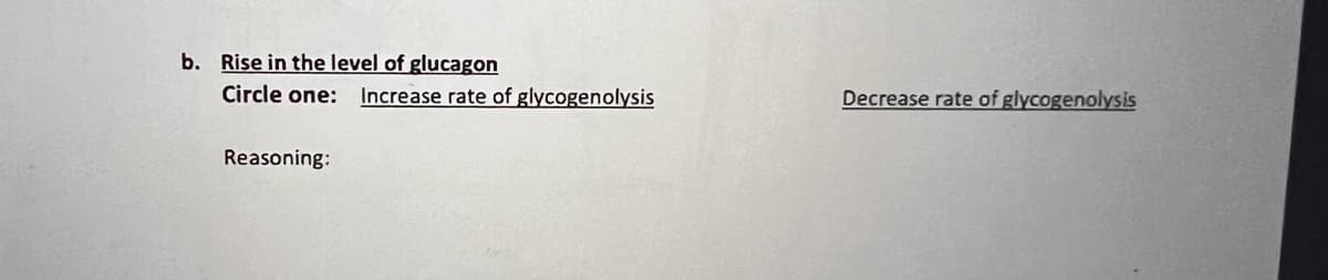 b. Rise in the level of glucagon
Circle one: Increase rate of glycogenolysis
Decrease rate of glycogenolysis
Reasoning:
