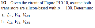 10 Given the circuit of Figure P10.10, assume both
transistors are silicon-based with B = 100. Determine:
a. Icı, Vcı, VCEI
b. Icz, Vcz, VCrz
