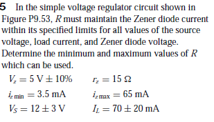 5 In the simple voltage regulator circuit shown in
Figure P9.53, R must maintain the Zener diode current
within its specified limits for all values of the source
voltage, load current, and Zener diode voltage.
Determine the minimum and maximum values of R
which can be used.
V, = 5 V+ 10%
iz min = 3.5 mA
Vs = 12 +3 V
1, = 15 2
izmax = 65 mA
IL = 70+ 20 mA
