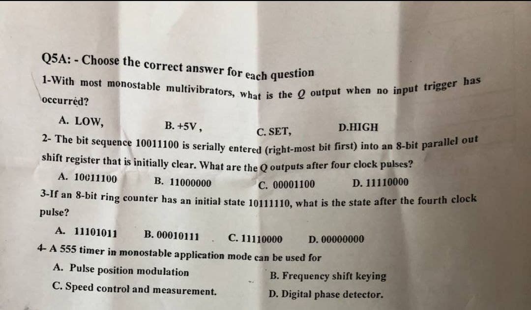 1-With most monostable multivibrators, what is the Q output when no input trigger has
2- The bit sequence 10011100 is serially entered (right-most bit first) into an 8-bit parallel out
Q5A: - Choose the correct answer for each question
occurrèd?
A. LOW,
B. +5V,
C. SET,
D.HIGH
shift register that is initially clear. What are the O outputs after four clock pulses?
A. 10011100
В. 11000000
C. 00001100
D. 11110000
S-11 an 8-bit ring counter has an initial state 10111110, what is the state after the fourth clock
pulse?
A. 11101011
В. 00010111
С. 11110000
D. 00000000
4- A 555 timer in monostable application mode can be used for
A. Pulse position modulation
B. Frequency shift keying
C. Speed control and measurement.
D. Digital phase detector.
