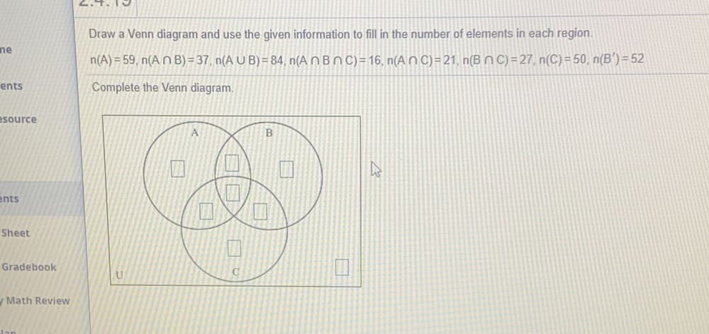 2.4.
Draw a Venn diagram and use the given information to fill in the number of elements in each region.
ne
n(A) = 59, n(A N B) = 37, n(A U B) = 84, n(A n B n C)=16, n(A n C) =21, n(B N C)=27, n(C)=50, n(B')=52
ents
Complete the Venn diagram.
esource
A
B
ents
Sheet
Gradebook
Math Review
