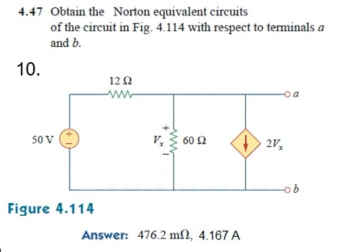 4.47 Obtain the Norton equivalent circuits
of the circuit in Fig. 4.114 with respect to terminals a
and b.
10.
12Ω
o a
50 V
60 N
2Vx
Figure 4.114
Answer: 476.2 m2, 4.167 A
