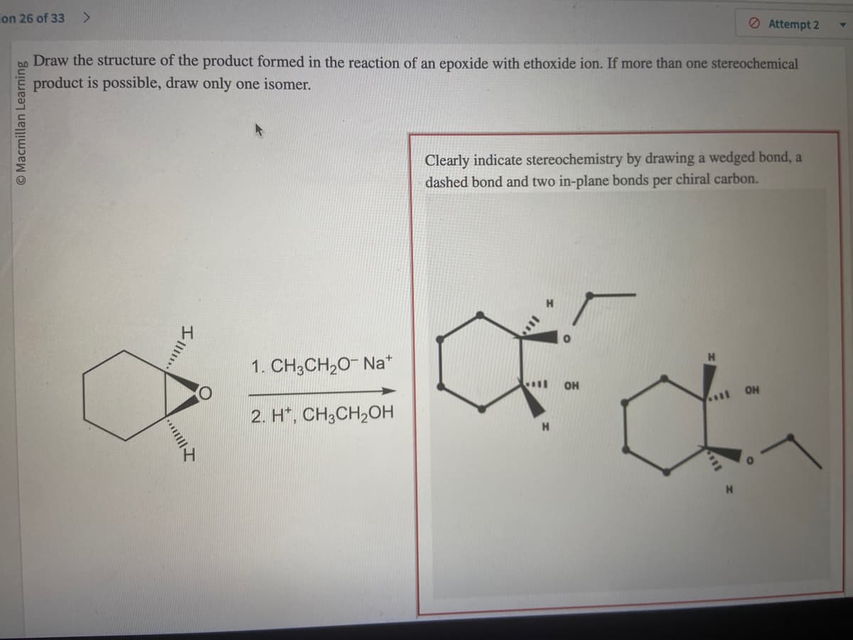 on 26 of 33 >
© Macmillan Learning
Draw the structure of the product formed in the reaction of an epoxide with ethoxide ion. If more than one stereochemical
product is possible, draw only one isomer.
I
1. CH3CH₂O- Na+
2. H+, CH3CH₂OH
Clearly indicate stereochemistry by drawing a wedged bond, a
dashed bond and two in-plane bonds per chiral carbon.
Œ
H
OH
Attempt 2
a
OH
