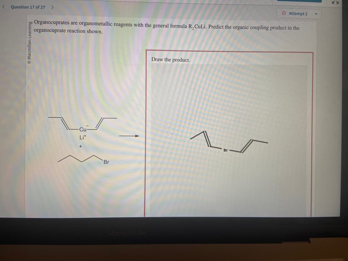 < Question 17 of 27 >
Macmillan Learning
Organocuprates are organometallic reagents with the general formula R₂ CuLi. Predict the organic coupling product in the
organocuprate reaction shown.
-Cu-
Li+
Br
MacBook Air
Draw the product.
Attempt 2
1.5