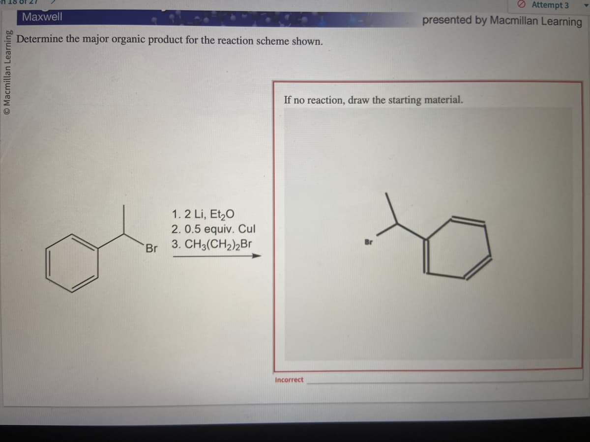 Macmillan Learning
Maxwell
Determine the major organic product for the reaction scheme shown.
Br
1.2 Li, Et₂0
2. 0.5 equiv. Cul
3. CH3(CH₂)2Br
Attempt 3
presented by Macmillan Learning
If no reaction, draw the starting material.
Incorrect